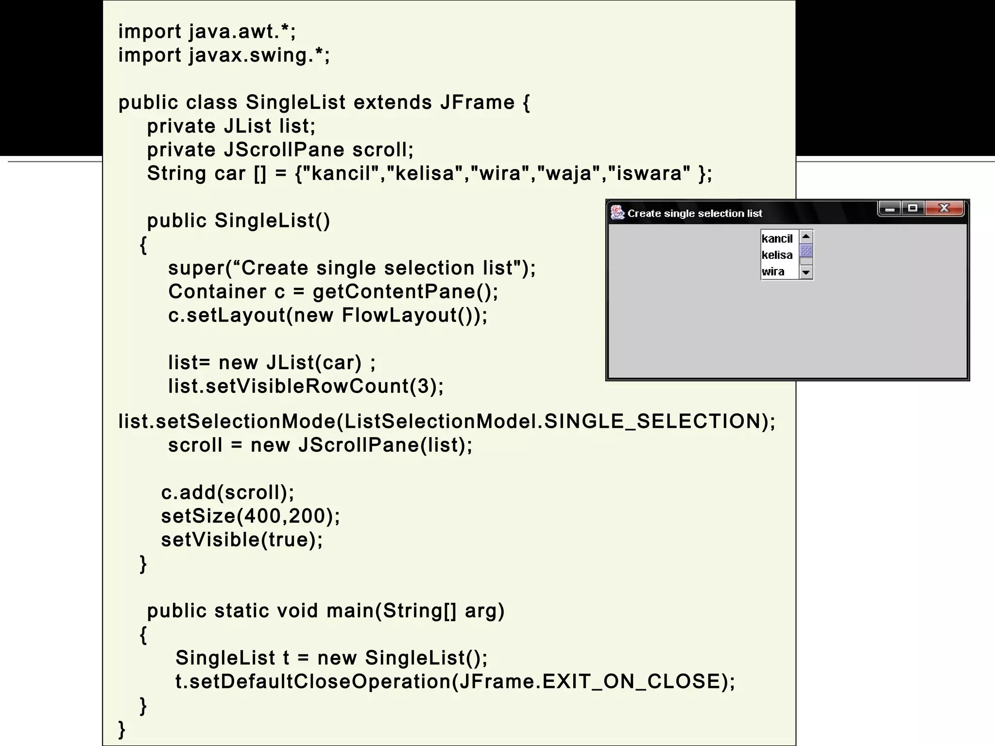 import java.awt.*;
import javax.swing.*;
public class SingleList extends JFrame {
private JList list;
private JScrollPane scroll;
String car [] = {"kancil","kelisa","wira","waja","iswara" };
public SingleList()
{
super(“Create single selection list");
Container c = getContentPane();
c.setLayout(new FlowLayout());
list= new JList(car) ;
list.setVisibleRowCount(3);
list.setSelectionMode(ListSelectionModel.SINGLE_SELECTION);
scroll = new JScrollPane(list);
c.add(scroll);
setSize(400,200);
setVisible(true);
}
public static void main(String[] arg)
{
SingleList t = new SingleList();
t.setDefaultCloseOperation(JFrame.EXIT_ON_CLOSE);
}
}
 