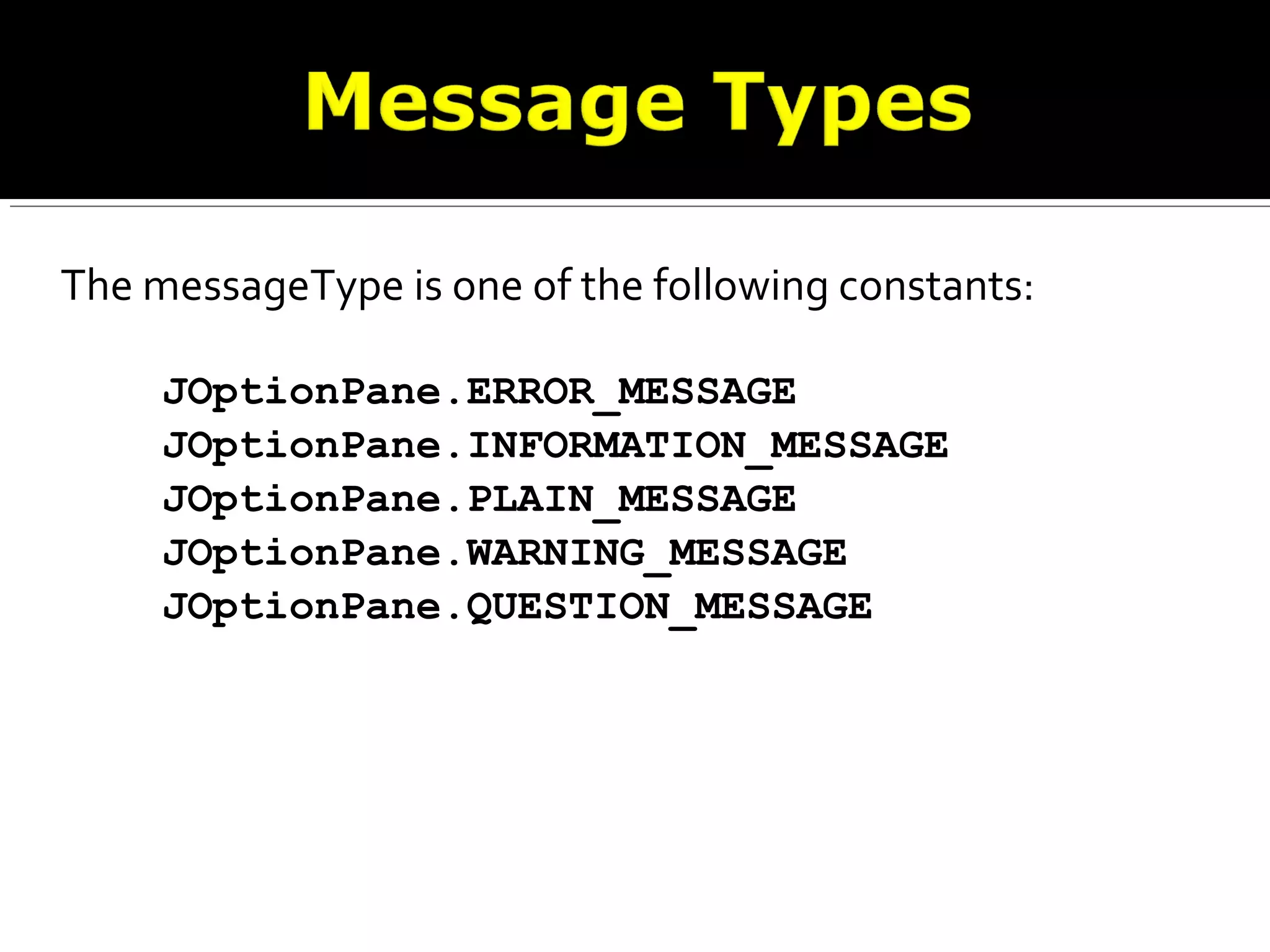The messageType is one of the following constants:
JOptionPane.ERROR_MESSAGE
JOptionPane.INFORMATION_MESSAGE
JOptionPane.PLAIN_MESSAGE
JOptionPane.WARNING_MESSAGE
JOptionPane.QUESTION_MESSAGE
 