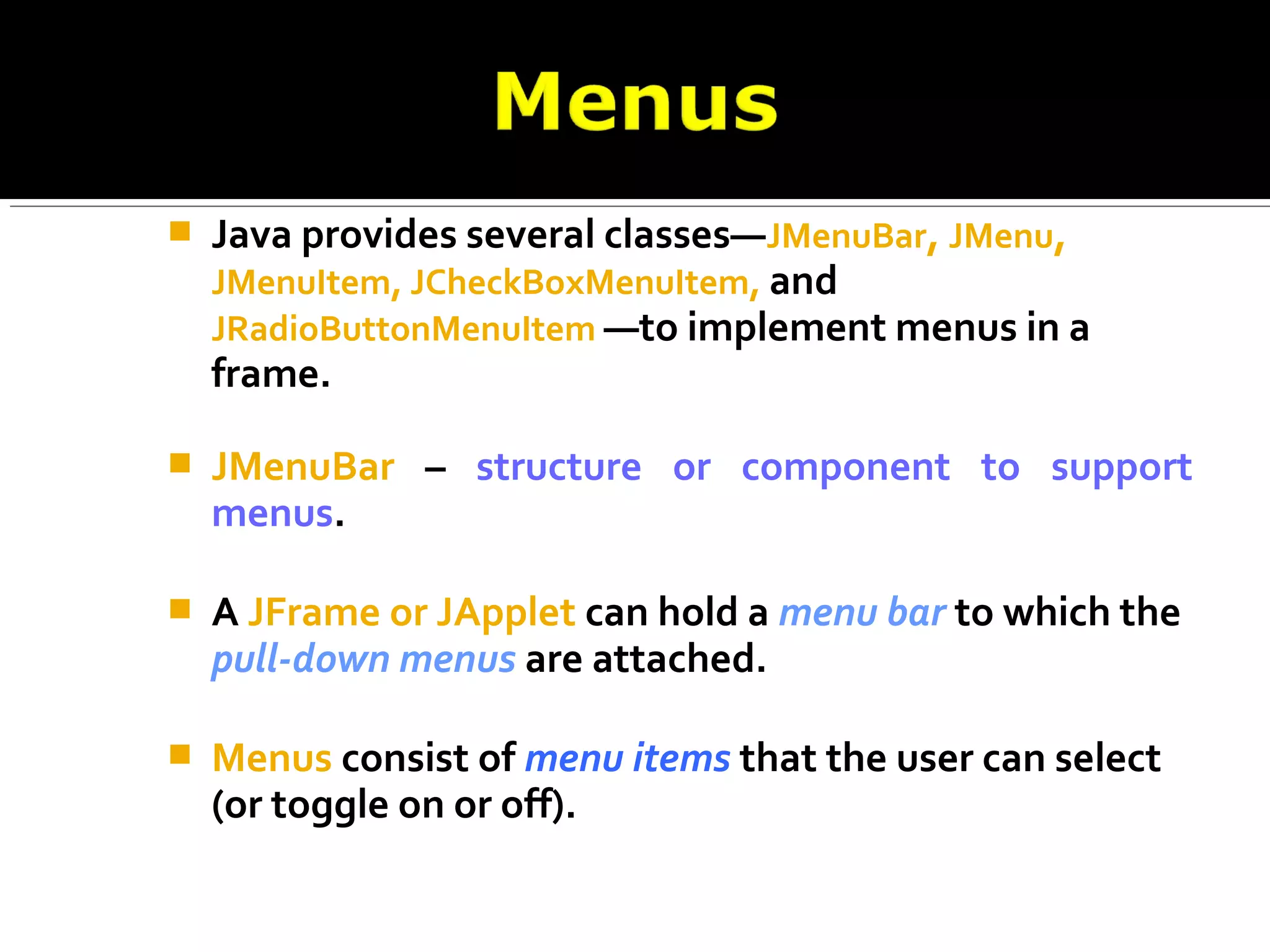 Java provides several classes—JMenuBar, JMenu,
JMenuItem, JCheckBoxMenuItem, and
JRadioButtonMenuItem —to implement menus in a
frame.
 JMenuBar – structure or component to support
menus.
 A JFrame or JApplet can hold a menu bar to which the
pull-down menus are attached.
 Menus consist of menu items that the user can select
(or toggle on or off).
 