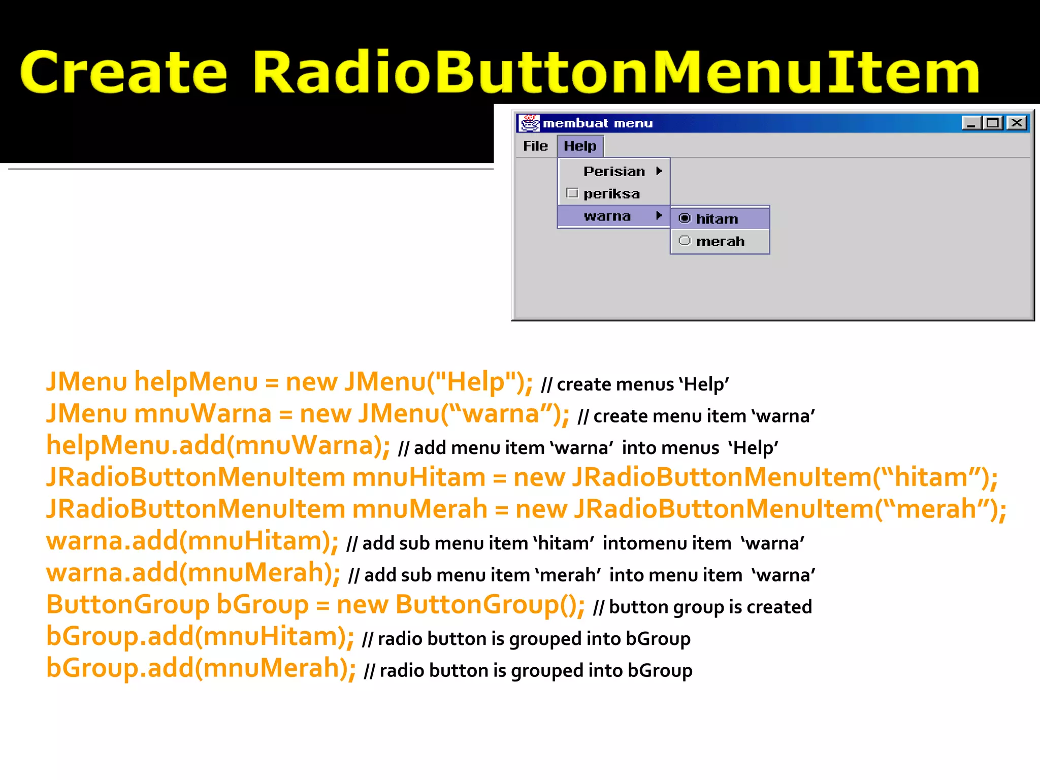 JMenu helpMenu = new JMenu("Help"); // create menus ‘Help’
JMenu mnuWarna = new JMenu(“warna”); // create menu item ‘warna’
helpMenu.add(mnuWarna); // add menu item ‘warna’ into menus ‘Help’
JRadioButtonMenuItem mnuHitam = new JRadioButtonMenuItem(“hitam”);
JRadioButtonMenuItem mnuMerah = new JRadioButtonMenuItem(“merah”);
warna.add(mnuHitam); // add sub menu item ‘hitam’ intomenu item ‘warna’
warna.add(mnuMerah); // add sub menu item ‘merah’ into menu item ‘warna’
ButtonGroup bGroup = new ButtonGroup(); // button group is created
bGroup.add(mnuHitam); // radio button is grouped into bGroup
bGroup.add(mnuMerah); // radio button is grouped into bGroup
 