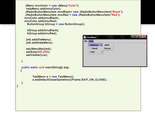 JMenu mnuColor = new JMenu(“Color");
helpMenu.add(mnuColor);
JRadioButtonMenuItem mnuBlack= new JRadioButtonMenuItem(“Black”);
JRadioButtonMenuItem mnuRed = new JRadioButtonMenuItem(“Red");
mnuColor.add(mnuBlack);
mnuColor.add(mnuRed);
ButtonGroup bGroup = new ButtonGroup();
bGroup.add(mnuBlack);
bGroup.add(mnuRed);
jmb.add(fileMenu);
jmb.add(helpMenu);
setJMenuBar(jmb);
setSize(400,200);
setVisible(true);
}
public static void main(String[] arg)
{
TestMenu s = new TestMenu();
s.setDefaultCloseOperation(JFrame.EXIT_ON_CLOSE);
}
}
 