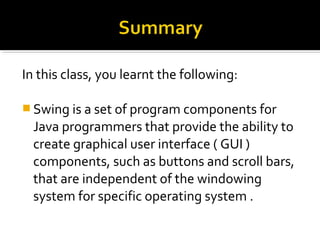 In this class, you learnt the following:
 Swing is a set of program components for
Java programmers that provide the ability to
create graphical user interface ( GUI )
components, such as buttons and scroll bars,
that are independent of the windowing
system for specific operating system .
 