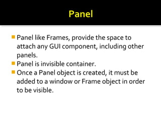  Panel like Frames, provide the space to
attach any GUI component, including other
panels.
 Panel is invisible container.
 Once a Panel object is created, it must be
added to a window or Frame object in order
to be visible.
 