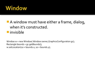  A window must have either a frame, dialog,
when it's constructed.
 invisible
Window w = new Window( Window owner,GraphicsConfiguration gc);
Rectangle bounds = gc.getBounds();
w.setLocation(10 + bounds.x, 10 + bounds.y);
 