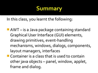 In this class, you learnt the following:
 AWT – is a Java package containing standard
Graphical User Interface (GUI) elements,
drawing primitives, event-handling
mechanisms, windows, dialogs, components,
layout managers, interfaces
 Container is a class that is used to contain
other java objects – panel, window, applet,
frame and dialog.
 