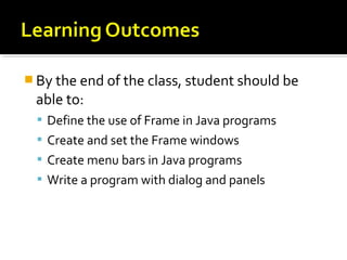  By the end of the class, student should be
able to:
 Define the use of Frame in Java programs
 Create and set the Frame windows
 Create menu bars in Java programs
 Write a program with dialog and panels
 