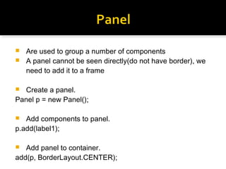  Are used to group a number of components
 A panel cannot be seen directly(do not have border), we
need to add it to a frame
 Create a panel.
Panel p = new Panel();
 Add components to panel.
p.add(label1);
 Add panel to container.
add(p, BorderLayout.CENTER);
 