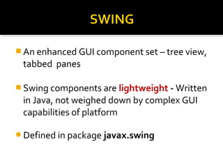  An enhanced GUI component set – tree view,
tabbed panes
 Swing components are lightweight - Written
in Java, not weighed down by complex GUI
capabilities of platform
Defined in package javax.swing
 