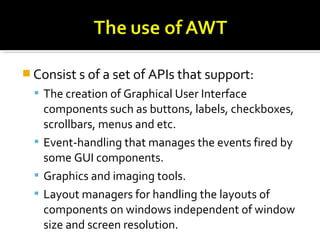  Consist s of a set of APIs that support:
 The creation of Graphical User Interface
components such as buttons, labels, checkboxes,
scrollbars, menus and etc.
 Event-handling that manages the events fired by
some GUI components.
 Graphics and imaging tools.
 Layout managers for handling the layouts of
components on windows independent of window
size and screen resolution.
 