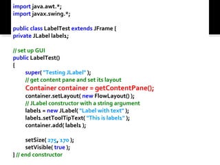 import java.awt.*;
import javax.swing.*;
public class LabelTest extends JFrame {
private JLabel label1;
// set up GUI
public LabelTest()
{
super( "Testing JLabel" );
// get content pane and set its layout
Container container = getContentPane();
container.setLayout( new FlowLayout() );
// JLabel constructor with a string argument
label1 = new JLabel( "Label with text" );
label1.setToolTipText( "This is label1" );
container.add( label1 );
setSize( 275, 170 );
setVisible( true );
} // end constructor
 