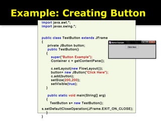 import java.awt.*;
import javax.swing.*;
public class TestButton extends JFrame
{
private JButton button;
public TestButton()
{
super(“Button Example”);
Container c = getContentPane();
c.setLayout(new FlowLayout());
button= new JButton(“Click Here”);
c.add(button);
setSize(200,200);
setVisible(true);
}
public static void main(String[] arg)
{
TestButton s= new TestButton();
s.setDefaultCloseOperation(JFrame.EXIT_ON_CLOSE);
}
}
Example: Creating Button
 