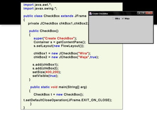 import java.awt.*;
import javax.swing.*;
public class CheckBox extends JFrame
{
private JCheckBox chkBox1,chkBox2;
public CheckBox()
{
super(“Create CheckBox");
Container s = getContentPane();
s.setLayout(new FlowLayout());
chkBox1 = new JCheckBox("Wira");
chkBox2 = new JCheckBox("Waja",true);
s.add(chkBox1);
s.add(chkBox2);
setSize(400,200);
setVisible(true);
}
public static void main(String[] arg)
{
CheckBox t = new CheckBox();
t.setDefaultCloseOperation(JFrame.EXIT_ON_CLOSE);
}
}
 