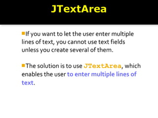 If you want to let the user enter multiple
lines of text, you cannot use text fields
unless you create several of them.
The solution is to use JTextArea, which
enables the user to enter multiple lines of
text.
 