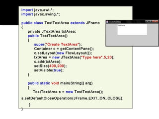 import java.awt.*;
import javax.swing.*;
public class TestTextArea extends JFrame
{
private JTextArea txtArea;
public TestTextArea()
{
super(“Create TextArea");
Container c = getContentPane();
c.setLayout(new FlowLayout());
txtArea = new JTextArea(“Type here",5,20);
c.add(txtArea);
setSize(400,200);
setVisible(true);
}
public static void main(String[] arg)
{
TestTextArea s = new TestTextArea();
s.setDefaultCloseOperation(JFrame.EXIT_ON_CLOSE);
}
}
 