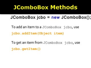 To add an item to a JComboBox jcbo, use
jcbo.addItem(Object item)
To get an item from JComboBox jcbo, use
jcbo.getItem()
JComboBox jcbo = new JComboBox();
 