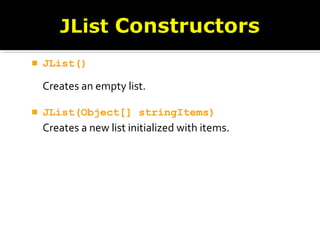 JList()
Creates an empty list.
 JList(Object[] stringItems)
Creates a new list initialized with items.
 