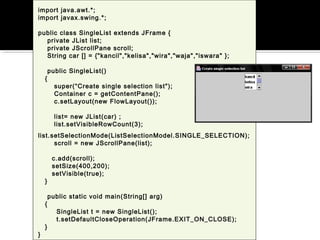 import java.awt.*;
import javax.swing.*;
public class SingleList extends JFrame {
private JList list;
private JScrollPane scroll;
String car [] = {"kancil","kelisa","wira","waja","iswara" };
public SingleList()
{
super(“Create single selection list");
Container c = getContentPane();
c.setLayout(new FlowLayout());
list= new JList(car) ;
list.setVisibleRowCount(3);
list.setSelectionMode(ListSelectionModel.SINGLE_SELECTION);
scroll = new JScrollPane(list);
c.add(scroll);
setSize(400,200);
setVisible(true);
}
public static void main(String[] arg)
{
SingleList t = new SingleList();
t.setDefaultCloseOperation(JFrame.EXIT_ON_CLOSE);
}
}
 