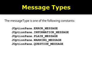 The messageType is one of the following constants:
JOptionPane.ERROR_MESSAGE
JOptionPane.INFORMATION_MESSAGE
JOptionPane.PLAIN_MESSAGE
JOptionPane.WARNING_MESSAGE
JOptionPane.QUESTION_MESSAGE
 