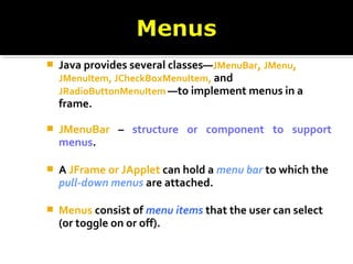  Java provides several classes—JMenuBar, JMenu,
JMenuItem, JCheckBoxMenuItem, and
JRadioButtonMenuItem —to implement menus in a
frame.
 JMenuBar – structure or component to support
menus.
 A JFrame or JApplet can hold a menu bar to which the
pull-down menus are attached.
 Menus consist of menu items that the user can select
(or toggle on or off).
 