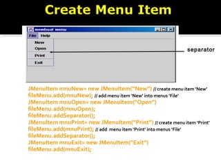 JMenuItem mnuNew= new JMenuItem(“New”) // create menu item ‘New’
fileMenu.add(mnuNew); // add menu item ‘New’ into menus ‘File’
JMenuItem mnuOpen= new JMenuItem(“Open”)
fileMenu.add(mnuOpen);
fileMenu.addSeparator();
JMenuItem mnuPrint= new JMenuItem(“Print”) // create menu item ‘Print’
fileMenu.add(mnuPrint); // add menu item ‘Print’ into menus ‘File’
fileMenu.addSeparator();
JMenuItem mnuExit= new JMenuItem(“Exit”)
fileMenu.add(mnuExit);
separator
 