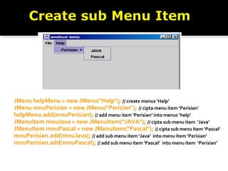 JMenu helpMenu = new JMenu("Help"); // create menus ‘Help’
JMenu mnuPerisian = new JMenu("Perisian"); // cipta menu item ‘Perisian’
helpMenu.add(mnuPerisian); // add menu item ‘Perisian’ into menus ‘help’
JMenuItem mnuJava = new JMenuItem("JAVA"); // cipta sub menu item ‘Java’
JMenuItem mnuPascal = new JMenuItem("Pascal"); // cipta sub menu item ‘Pascal’
mnuPerisian.add(mnuJava); // add sub menu item ‘Java’ into menu item ‘Perisian’
mnuPerisian.add(mnuPascal); // add sub menu item ‘Pascal’ into menu item ‘Perisian’
 