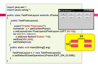 import java.awt.*;
import javax.swing.*;
public class TestFlowLayout extends JFrame
{
public TestFlowLayout()
{
super(“Create FlowLayout");
Container c = getContentPane();
c.setLayout(new FlowLayout(FlowLayout.LEFT,20,10));
for (int i=1; i<9;i++)
c.add(new Button("button "+i));
setSize(350,200);
setVisible(true);
}
public static void main(String[] arg)
{
TestFlowLayout s = new TestFlowLayout();
s.setDefaultCloseOperation(JFrame.EXIT_ON_CLOSE);
}
}
10
20
 