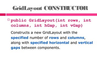 GridLayout CONSTRUCTOR
 public GridLayout(int rows, int
columns, int hGap, int vGap)
Constructs a new GridLayout with the
specified number of rows and columns,
along with specified horizontal and vertical
gaps between components.
 