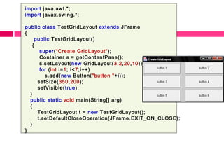 import java.awt.*;
import javax.swing.*;
public class TestGridLayout extends JFrame
{
public TestGridLayout()
{
super(“Create GridLayout");
Container s = getContentPane();
s.setLayout(new GridLayout(3,2,20,10));
for (int i=1; i<7;i++)
s.add(new Button("button "+i));
setSize(350,200);
setVisible(true);
}
public static void main(String[] arg)
{
TestGridLayout t = new TestGridLayout();
t.setDefaultCloseOperation(JFrame.EXIT_ON_CLOSE);
}
}
 