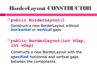 BorderLayout CONSTRUCTOR
 public BorderLayout()
Construct a new BorderLayout without
horizontal or vertical gaps
 public BorderLayout(int hGap,
int vGap)
Constructs a new BorderLayout with the
specified horizontal and vertical gaps
between the components.
 
