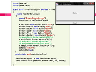 import java.awt.*;
import javax.swing.*;
public class TestBorderLayout extends JFrame
{
public TestBorderLayout()
{
super(“Create BorderLayout");
Container s = getContentPane();
s.setLayout(new BorderLayout(20,10));
Button bNorth = new Button(“North");
Button bSouth = new Button(“South");
Button bEast = new Button(“East");
Button bWest = new Button(“West");
Button bCenter = new Button(“Center");
//s.add(bNorth,BorderLayout.NORTH);
s.add(bSouth,BorderLayout.SOUTH);
//s.add(bEast,BorderLayout.EAST);
//s.add(bWest,BorderLayout.WEST);
s.add(bCenter,BorderLayout.CENTER);
setSize(350,200);
setVisible(true);
}
public static void main(String[] arg)
{
TestBorderLayout t = new TestBorderLayout();
t.setDefaultCloseOperation(JFrame.EXIT_ON_CLOSE);
}
}
 