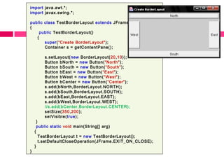 import java.awt.*;
import javax.swing.*;
public class TestBorderLayout extends JFrame
{
public TestBorderLayout()
{
super(“Create BorderLayout");
Container s = getContentPane();
s.setLayout(new BorderLayout(20,10));
Button bNorth = new Button(“North");
Button bSouth = new Button(“South");
Button bEast = new Button(“East");
Button bWest = new Button(“West");
Button bCenter = new Button(“Center");
s.add(bNorth,BorderLayout.NORTH);
s.add(bSouth,BorderLayout.SOUTH);
s.add(bEast,BorderLayout.EAST);
s.add(bWest,BorderLayout.WEST);
//s.add(bCenter,BorderLayout.CENTER);
setSize(350,200);
setVisible(true);
}
public static void main(String[] arg)
{
TestBorderLayout t = new TestBorderLayout();
t.setDefaultCloseOperation(JFrame.EXIT_ON_CLOSE);
}
}
 