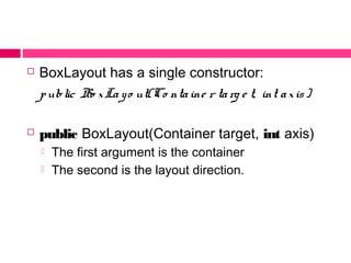  BoxLayout has a single constructor:
public Bo xLayo ut(Co ntaine r targ e t, int axis)
 public BoxLayout(Container target, int axis)
 The first argument is the container
 The second is the layout direction.
 