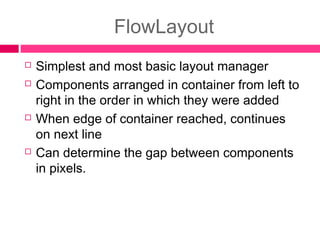FlowLayout
 Simplest and most basic layout manager
 Components arranged in container from left to
right in the order in which they were added
 When edge of container reached, continues
on next line
 Can determine the gap between components
in pixels.
 