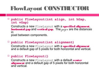 FlowLayout CONSTRUCTOR
 public FlowLayout(int align, int hGap,
int vGap)
Constructs a new FlowLayout with a specified alignment,
horizontal gap and vertical gap. The g aps are the distances
in
pixel between components.
 public FlowLayout(int alignment)
Constructs a new FlowLayout with a specified alignment
and a default gap of 5 pixels for both horizontal and vertical.
 public FlowLayout()
Constructs a new FlowLayout with a default center
alignment and a default gap of 5 pixels for both horizontal
and vertical.
 