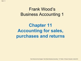 Frank Wood and Alan Sangster, Frank Wood’s Business Accounting 1, 14th Edition, © Pearson Education Limited 2018
Slide 11.1
Chapter 11
Accounting for sales,
purchases and returns
Frank Wood’s
Business Accounting 1
 