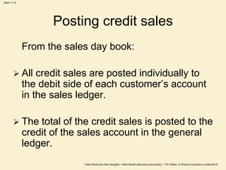 Frank Wood and Alan Sangster, Frank Wood’s Business Accounting 1, 14th Edition, © Pearson Education Limited 2018
Slide 11.10
Posting credit sales
From the sales day book:
 All credit sales are posted individually to
the debit side of each customer’s account
in the sales ledger.
 The total of the credit sales is posted to the
credit of the sales account in the general
ledger.
 