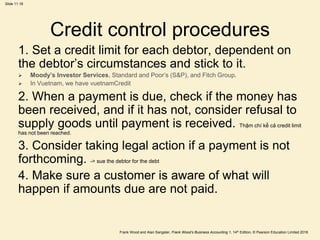Frank Wood and Alan Sangster, Frank Wood’s Business Accounting 1, 14th Edition, © Pearson Education Limited 2018
Slide 11.18
Credit control procedures
1. Set a credit limit for each debtor, dependent on
the debtor’s circumstances and stick to it.
 Moody’s Investor Services, Standard and Poor’s (S&P), and Fitch Group.
 In Vuetnam, we have vuetnamCredit
2. When a payment is due, check if the money has
been received, and if it has not, consider refusal to
supply goods until payment is received. Thậm chí kể cả credit limit
has not been reached.
3. Consider taking legal action if a payment is not
forthcoming. -> sue the debtor for the debt
4. Make sure a customer is aware of what will
happen if amounts due are not paid.
 