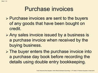 Frank Wood and Alan Sangster, Frank Wood’s Business Accounting 1, 14th Edition, © Pearson Education Limited 2018
Slide 11.19
Purchase invoices
 Purchase invoices are sent to the buyers
of any goods that have been bought on
credit.
 Any sales invoice issued by a business is
a purchase invoice when received by the
buying business.
 The buyer enters the purchase invoice into
a purchase day book before recording the
details using double entry bookkeeping.
 