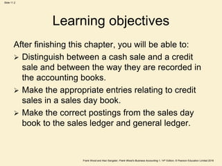 Frank Wood and Alan Sangster, Frank Wood’s Business Accounting 1, 14th Edition, © Pearson Education Limited 2018
Slide 11.2
Learning objectives
After finishing this chapter, you will be able to:
 Distinguish between a cash sale and a credit
sale and between the way they are recorded in
the accounting books.
 Make the appropriate entries relating to credit
sales in a sales day book.
 Make the correct postings from the sales day
book to the sales ledger and general ledger.
 