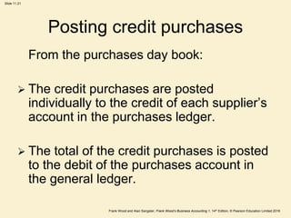 Frank Wood and Alan Sangster, Frank Wood’s Business Accounting 1, 14th Edition, © Pearson Education Limited 2018
Slide 11.21
Posting credit purchases
From the purchases day book:
 The credit purchases are posted
individually to the credit of each supplier’s
account in the purchases ledger.
 The total of the credit purchases is posted
to the debit of the purchases account in
the general ledger.
 