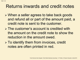 Frank Wood and Alan Sangster, Frank Wood’s Business Accounting 1, 14th Edition, © Pearson Education Limited 2018
Slide 11.24
Returns inwards and credit notes
 When a seller agrees to take back goods
and refund all or part of the amount paid, a
credit note is sent to the customer.
 The customer’s account is credited with
the amount on the credit note to show the
reduction in the amount owed.
 To identify them from invoices, credit
notes are often printed in red.
 