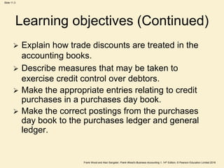 Frank Wood and Alan Sangster, Frank Wood’s Business Accounting 1, 14th Edition, © Pearson Education Limited 2018
Slide 11.3
Learning objectives (Continued)
 Explain how trade discounts are treated in the
accounting books.
 Describe measures that may be taken to
exercise credit control over debtors.
 Make the appropriate entries relating to credit
purchases in a purchases day book.
 Make the correct postings from the purchases
day book to the purchases ledger and general
ledger.
 