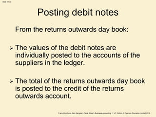 Frank Wood and Alan Sangster, Frank Wood’s Business Accounting 1, 14th Edition, © Pearson Education Limited 2018
Slide 11.30
Posting debit notes
From the returns outwards day book:
 The values of the debit notes are
individually posted to the accounts of the
suppliers in the ledger.
 The total of the returns outwards day book
is posted to the credit of the returns
outwards account.
 