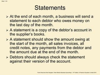 Frank Wood and Alan Sangster, Frank Wood’s Business Accounting 1, 14th Edition, © Pearson Education Limited 2018
Slide 11.33
Statements
 At the end of each month, a business will send a
statement to each debtor who owes money on
the last day of the month.
 A statement is a copy of the debtor’s account in
the supplier’s books.
 A statement should show the amount owing at
the start of the month, all sales invoices, all
credit notes, any payments from the debtor and
the amount due at the end of the month.
 Debtors should always check the statement
against their version of the account.
 