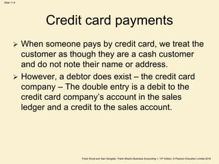 Frank Wood and Alan Sangster, Frank Wood’s Business Accounting 1, 14th Edition, © Pearson Education Limited 2018
Slide 11.6
Credit card payments
 When someone pays by credit card, we treat the
customer as though they are a cash customer
and do not note their name or address.
 However, a debtor does exist – the credit card
company – The double entry is a debit to the
credit card company’s account in the sales
ledger and a credit to the sales account.
 
