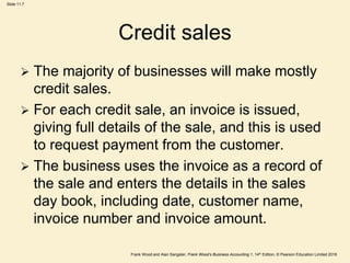 Frank Wood and Alan Sangster, Frank Wood’s Business Accounting 1, 14th Edition, © Pearson Education Limited 2018
Slide 11.7
Credit sales
 The majority of businesses will make mostly
credit sales.
 For each credit sale, an invoice is issued,
giving full details of the sale, and this is used
to request payment from the customer.
 The business uses the invoice as a record of
the sale and enters the details in the sales
day book, including date, customer name,
invoice number and invoice amount.
 