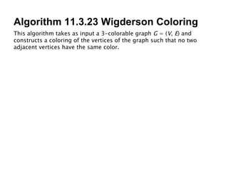 Algorithm 11.3.23 Wigderson Coloring This algorithm takes as input a 3-colorable graph  G  = ( V ,  E ) and constructs a coloring of the vertices of the graph such that no two adjacent vertices have the same color. 
