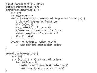 Input Parameter:  G  = ( V , E ) Output Parameters: None wigderson_coloring ( G ) { n  = | V | color_count  = 0 while ( V  contains a vertex of degree at least √ n ) { pick  v  of degree at least √ n G  = ( N ( v ), E ) two_color ( G , color_count ) //move on to next set of colors color_count  =  color_count  + 2  G  =  G  -  N ( v ) } greedy_coloring ( G ,  color_count )  // see new implementation below } greedy_coloring ( G , c ) { n  = | V | C  = { c ,..., c  +  n } // set of colors for each  v      V color  v  with smallest color in  C   not used by any vertex in  N ( v ) } 
