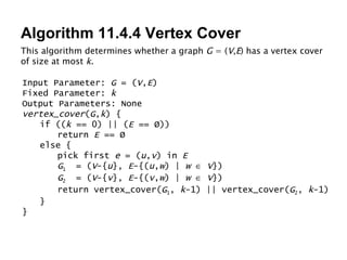 Algorithm 11.4.4 Vertex Cover This algorithm determines whether a graph  G  = ( V , E ) has a vertex cover of size at most  k . Input Parameter:  G  = ( V , E ) Fixed Parameter:  k Output Parameters: None vertex_cover ( G , k ) { if (( k  == 0) || ( E  == Ø)) return  E  == Ø else { pick first  e  = ( u , v ) in  E G 1   = ( V -{ u },  E -{( u , w ) |  w      V }) G 2   = ( V -{ v },  E -{( v , w ) |  w      V }) return vertex_cover( G 1 ,  k -1) || vertex_cover( G 2 ,  k -1) } } 