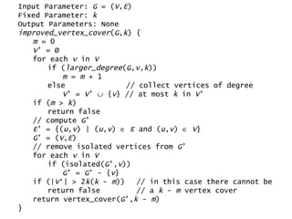 Input Parameter:  G  = ( V , E ) Fixed Parameter:  k Output Parameters: None improved_vertex_cover ( G , k ) { m  = 0 V ’ = Ø for each  v  in  V if ( larger_degree ( G , v , k )) m  =  m  + 1 else  // collect vertices of degree V ’ =  V ’    { v } // at most  k  in  V ’ if ( m  >  k ) return false // compute  G ’ E ’ = {( u , v ) | ( u , v )     E  and ( u , v )     V } G ’ = ( V , E ) // remove isolated vertices from  G ’ for each  v  in  V if (isolated( G ’, v )) G ’ =  G ’ - { v } if (| V ‘| > 2 k ( k  -  m ))  // in this case there cannot be  return false  // a  k  -  m  vertex cover return vertex_cover( G ’, k  -  m ) } 